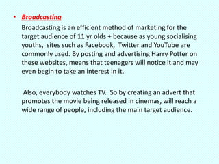 • Broadcasting
  Broadcasting is an efficient method of marketing for the
  target audience of 11 yr olds + because as young socialising
  youths, sites such as Facebook, Twitter and YouTube are
  commonly used. By posting and advertising Harry Potter on
  these websites, means that teenagers will notice it and may
  even begin to take an interest in it.

  Also, everybody watches TV. So by creating an advert that
  promotes the movie being released in cinemas, will reach a
  wide range of people, including the main target audience.
 