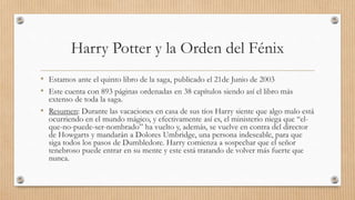 Harry Potter y la Orden del Fénix
• Estamos ante el quinto libro de la saga, publicado el 21de Junio de 2003
• Este cuenta con 893 páginas ordenadas en 38 capítulos siendo así el libro más
extenso de toda la saga.
• Resumen: Durante las vacaciones en casa de sus tíos Harry siente que algo malo está
ocurriendo en el mundo mágico, y efectivamente así es, el ministerio niega que “el-
que-no-puede-ser-nombrado” ha vuelto y, además, se vuelve en contra del director
de Howgarts y mandarán a Dolores Umbridge, una persona indeseable, para que
siga todos los pasos de Dumbledore. Harry comienza a sospechar que el señor
tenebroso puede entrar en su mente y este está tratando de volver más fuerte que
nunca.
 