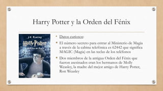 Harry Potter y la Orden del Fénix
• Datos curiosos:
 El número secreto para entrar al Ministerio de Magia
a través de la cabina telefónica es 62442 que significa
MAGIC (Magia) en las teclas de los teléfonos
 Dos miembros de la antigua Orden del Fénix que
fueron asesinados eran los hermanos de Molly
Weasley, la madre del mejor amigo de Harry Potter,
Ron Weasley
 