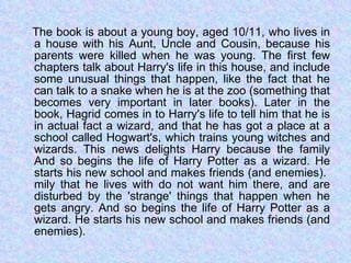 The book is about a young boy, aged 10/11, who lives in a house with his Aunt, Uncle and Cousin, because his parents were killed when he was young. The first few chapters talk about Harry's life in this house, and include some unusual things that happen, like the fact that he can talk to a snake when he is at the zoo (something that becomes very important in later books). Later in the book, Hagrid comes in to Harry's life to tell him that he is in actual fact a wizard, and that he has got a place at a school called Hogwart's, which trains young witches and wizards. This news delights Harry because the family And so begins the life of Harry Potter as a wizard. He starts his new school and makes friends (and enemies).  mily that he lives with do not want him there, and are disturbed by the 'strange' things that happen when he gets angry. And so begins the life of Harry Potter as a wizard. He starts his new school and makes friends (and enemies).  