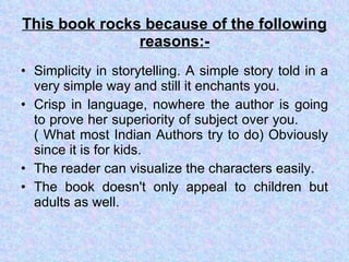 This book rocks because of the following reasons:- Simplicity in storytelling. A simple story told in a very simple way and still it enchants you.  Crisp in language, nowhere the author is going to prove her superiority of subject over you.  ( What most Indian Authors try to do) Obviously since it is for kids.  The reader can visualize the characters easily. The book doesn't only appeal to children but adults as well. 