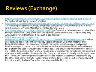  http://www.guardian.co.uk/film/2011/jul/07/harry-potter-deathly-hallows-part-2-review -
  “Sensational, satisfying, surreal” 4/5 stars
 http://www.rottentomatoes.com/m/harry_potter_and_the_deathly_hallows_part_2_2011/
  - “From any perspective-technical, emotional, storytelling-"Deathly Hallows: Part 2" is a
  smashing success.” Greg Maki User of Rotten Tomato. 4.4/5
 http://www.youtube.com/watch?v=5NYt1qirBWg – Discussion between users on what they
  thought of the film. “One of the best movies ever...still watching the trailer in 2013. I cry
  whenever I﻿    watch this trailer it was such a good series!”
 http://www.amazon.co.uk/product-
  reviews/B004NBYRYC/ref=dp_top_cm_cr_acr_txt?ie=UTF8&showViewpoints=1 – “When
  all is said and done - when the eye candy special effects of Quidditch matches and
  fantastical creatures has been superseded by advances in technology in Hollywood
  blockbusters yet to come - it is the little moments that this viewer and his wife will return
  to” 5/5 from one user. “I wouldn't say it's that bad... the only scene where I think it irritates
  me is at the beginning of Part 1 where Snape appears into human form (when the blakened
  death eater teleportation dissolves into his feet), in that scene it's barely visible, apart from
  that I find it OK to see in general but the details are missing. Apart from that I would say
  the other dark scenes are OK. (Luckily there are few dark scenes in Part 2, it's mostly light
  from fire, spells, duels etc)” Another user who rated the film 2/5
 