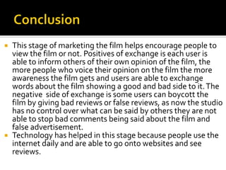  This stage of marketing the film helps encourage people to
  view the film or not. Positives of exchange is each user is
  able to inform others of their own opinion of the film, the
  more people who voice their opinion on the film the more
  awareness the film gets and users are able to exchange
  words about the film showing a good and bad side to it. The
  negative side of exchange is some users can boycott the
  film by giving bad reviews or false reviews, as now the studio
  has no control over what can be said by others they are not
  able to stop bad comments being said about the film and
  false advertisement.
 Technology has helped in this stage because people use the
  internet daily and are able to go onto websites and see
  reviews.
 
