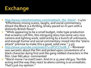  http://www.rottentomatoes.com/m/attack_the_block/ - 7.4/10
  “Effortlessly mixing scares, laughs, and social commentary,
  Attack the Block is a thrilling, brisky-paced sci-fi yarn with a
  distinctly British flavor”.
 “While appearing to be a small budget, indie type production
  that screams cult film, this intriguing story has some very nice
  camera and lighting work; solid acting by a bunch of unknowns,
  and enough humor and social commentary mixed into the "aliens
  attack" premise to make this a good, solid view.” 3.5/5
 http://www.youtube.com/watch?v=dPVCChutB_E – Reviewer
  was sarcastic about the film and picked upon conventions of a
  black character dying first and the gang riddled characters in the
  film. User MrLakuz commented
 “Worst movie i've ever﻿     seen. And im a 15 year old guy. Terrible
  acting and the way they react to aliens coming is so unrealistic.
  That's just my opinion.”
 