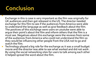 
  Exchange in this is case is very important as the film was originally for
  UK audiences and then got released in the US. The director needed
  exchange for this film to see if the audiences from America were able
  to understand the language as well as give feedback about the film.
  The positives of this exchange were users on youtube were able to
  argue their point’s about the film and inform others that the film is a
  must see. Negatives about this exchange were the reviews from some
  of the audiences from America who could not understand the film so
  they would be influencing other people from the USA not to go and
  watch the film.
 Technology played a big role for the exchange as it was a small budget
  movie and the director was able to see what worked and did not work .
  By using the social networking sites for users to talk among each other
  it helped spread the word about the film.
 