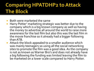 Both were marketed the same
 Harry Potter’ marketing strategic was better due to the
  company which is a big known company as well as having
  the money to advertise all around the world to raise more
  awareness for the last film but also this was the last film in
  the movie franchise so it already had a bigger following
  than ATB.
 Attack the block appealed to a smaller audience which
  was mainly teenagers so using all the social networking
  sites to promote the film was a good idea. As the company
  is not as known as Warner Bro’s and does not already have
  a big following the funding was limited leaving the film to
  be marketed on a lower scale compared to Harry Potter.
 