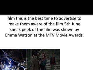 Day time TV has numerous adverts as the
film is trying to get children to watch the
 film this is the best time to advertise to
  make them aware of the film.5th June
   sneak peek of the film was shown by
Emma Watson at the MTV Movie Awards.
 