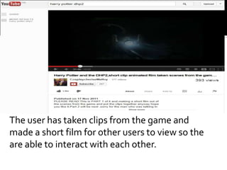 The user has taken clips from the game and
made a short film for other users to view so the
are able to interact with each other.
 