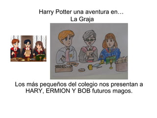 Harry Potter una aventura en…
                   La Graja




Los más pequeños del colegio nos presentan a
   HARY, ERMION Y BOB futuros magos.
 