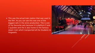  This was the actual train station that was used in
the film. As you can see this was one of the
biggest sets in the enire production. This is one
of my favourite sets because it is platform 9 and
3 quarters and the is also home to the famous
steam train which transported all the Students to
Hogwarts.
 