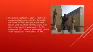  This picture was taken as soon as I got to the
warner brothers studios. Outside the exhibit
there were massive chess pieces that were
around 15 ft. tall. These weren’t just any chess
pieces, they were the props used in the first
Harry Potter film called the philosopher's stone
which was released in November 4th 2001.
 