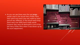  As you can see these were the real props –
wands used in the actual Harry Potter Films.
Each wand and wand case was made by hand
and all very different. In the actual wand shop
there were over 6000 hand made wands
however they were all destroyed in one of the
last Harry Potter films when it was blown up by
the stunt department.
 