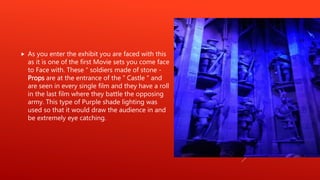  As you enter the exhibit you are faced with this
as it is one of the first Movie sets you come face
to Face with. These “ soldiers made of stone -
Props are at the entrance of the “ Castle “ and
are seen in every single film and they have a roll
in the last film where they battle the opposing
army. This type of Purple shade lighting was
used so that it would draw the audience in and
be extremely eye catching.
 