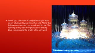  When you come out of the great hall you walk
down a hallway toward the other sets. Along this
hallway were various props such as this one. The
lighting is very well thoughtout since the sky
blue compliments the bright white very well.
 