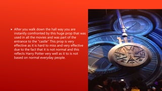  After you walk down the hall way you are
instantly comfronted by this huge prop that was
used in all the movies and was part of the
entrance to the “castle” This prop is very
effective as it is hard to miss and very effective
due to the fact that it is not normal and this
reflects Harry Potter very well as it to is not
based on normal everyday people.
 