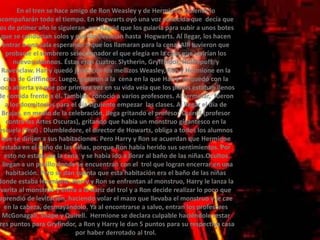 En el tren se hace amigo de Ron Weasley y de Hermione, quienes lo acompañarán todo el tiempo. En Hogwarts oyó una voz conocida que  decía que los de primer año le siguieran, era Hagrid que los guiaría para subir a unos botes que se conducían solos y que los llevarían hasta  Hogwarts. Al llegar, los hacen entrar a una sala esperando a que los llamaran para la cena. Allí tuvieron que probarse el sombrero seleccionador el que elegía en la casa que vivirían los nuevos alumnos. Éstas eran cuatro: Slytherin, Gryffindor, Hufflepuff  y Ravenclaw. Harry quedó junto con los mellizos Weasley, Ron y Hermione en la casa de Griffindor. Luego, pasaron a la  cena en la que Harry  se quedó con la boca abierta ya que por primera vez en su vida veía que los platos estaban llenos de comida frente a él. También  conoció a varios profesores. Al terminar,  fueron a los dormitorios para el día siguiente empezar  las clases. Al llegar el día de Brujas, en medio de la celebración, llega gritando el profesor Quirell (profesor contra las Artes Oscuras), gritando que había un monstruo gigantesco en la escuela (Trol) . Dlumbledore, el director de Howarts, obliga a todos los alumnos que se dirijan a sus habitaciones. Pero Harry y Ron se acuerdan que Hermione estaba en el baño de las niñas, porque Ron había herido sus sentimientos. Por esto no estaba en la cena  y se había ido a llorar al baño de las niñas.Ocultos , llegan a un pasillo donde se encuentran con el  trol que logran encerrar en una habitación. Pero se dan cuenta que esta habitación era el baño de las niñas donde estaba Hermione. Harry y Ron se enfrentan al monstruo, Harry le lanza la varita al monstruo y entra a la nariz del trol y a Ron decide realizar lo poco que aprendió de levitación, haciendo volar el mazo que llevaba el monstruo y le cae en la cabeza, desmayándolo. Ya al encontrarse a salvo, entran los profesores McGonagall, Snape y Quirell.  Hermione se declara culpable haciéndole restar tres puntos para Gryfindor, a Ron y Harry le dan 5 puntos para su respectiva casa por haber derrotado al trol.