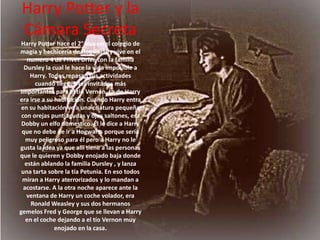 Harry Potter y la Cámara SecretaHarry Potter hace el 2° año en el colegio de magia y hechicería de Hogwarts y vive en el numero 4 de Privet Drive con la familia Dursley la cual le hace la vida imposible a Harry. Todos repasan sus actividades cuando lleguen los invitados más importantes para el tío Vernon. La de Harry era irse a su habitación. Cuando Harry entra en su habitación ve a una criatura pequeña con orejas puntiagudas y ojos saltones, era Dobby un elfo domestico. Él le dice a Harry que no debe de ir a Hogwarts porque sería muy peligroso para él pero a Harry no le gusta la idea ya que alli tiene a las personas que le quieren y Dobby enojado baja donde están ablando la familia Dursley , y lanza una tarta sobre la tía Petunia. En eso todos miran a Harry aterrorizados y lo mandan a acostarse. A la otra noche aparece ante la ventana de Harry un coche volador, era Ronald Weasley y sus dos hermanos gemelos Fred y George que se llevan a Harry en el coche dejando a el tío Vernon muy enojado en la casa. 
