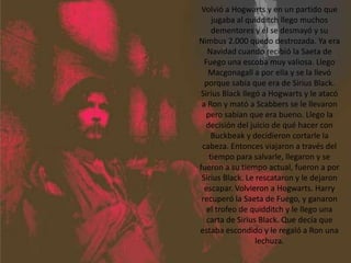 Volvió a Hogwarts y en un partido que jugaba al quidditch llego muchos dementores y él se desmayó y su Nimbus 2.000 quedo destrozada. Ya era Navidad cuando recibió la Saeta de Fuego una escoba muy valiosa. Llego Macgonagall a por ella y se la llevó porque sabía que era de Sirius Black. Sirius Black llegó a Hogwarts y le atacó a Ron y mató a Scabbers se le llevaron pero sabían que era bueno. Llego la decisión del juicio de qué hacer con Buckbeak y decidieron cortarle la cabeza. Entonces viajaron a través del tiempo para salvarle, llegaron y se fueron a su tiempo actual, fueron a por Sirius Black. Le rescataron y le dejaron escapar. Volvieron a Hogwarts. Harry recuperó la Saeta de Fuego, y ganaron el trofeo de quidditch y le llego una carta de Sirius Black. Que decía que estaba escondido y le regaló a Ron una lechuza.