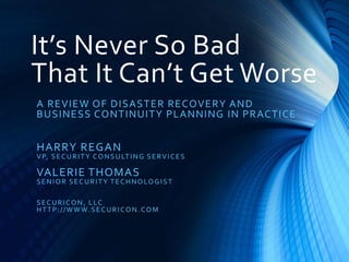 It’s Never So Bad
That It Can’t Get Worse
A REVIEW OF DISASTER RECOVERY AND
BUSINESS CONTINUITY PLANNING IN PRACTICE
HARRY REGAN
VP, SECURITY CONSULTING SERVICES
VALERIE THOMAS
SENIOR SECURITY TECHNOLOGIST
SECURICON, LLC
HTTP://WWW.SECURICON.COM
 