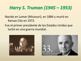 Harry S. Truman (1945 – 1953)
Nacido en Lamar (Missouri), en 1884 y murió en
Kansas City en 1972.
Fue el primer presidente...