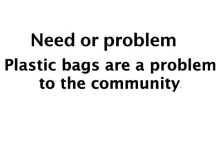 Need or problem
Plastic bags are a problem
    to the community.
 
