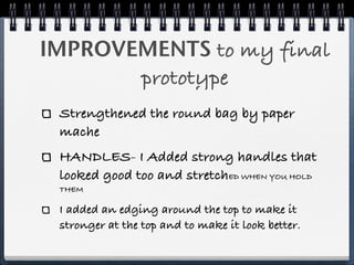 IMPROVEMENTS to my final
       prototype
 Strengthened the round bag by paper
 mache
 HANDLES- I Added strong handles that
 looked good too and stretchED WHEN YOU HOLD
 THEM

 I added an edging around the top to make it
 stronger at the top and to make it look better.
 