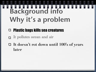Background info
Why it’s a problem
 Plastic bags kills sea creatures
 It pollutes ocean and air
 It doesn’t rot down until 100’s of years
 later
 