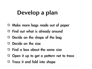 Develop a plan

Make	 more	 bags	 made	 out	 of	 paper
Find	 out	 what	 is	 already	 around
Decide	 on	 the	 shape	 of	 the	 bag
Decide	 on	 the	 size
Find	 a	 box	 about	 the	 same	 size
Open	 it	 up	 to	 get	 a	 pattern	 net	 to	 trace
Trace	 it	 and	 fold	 into	 shape
 