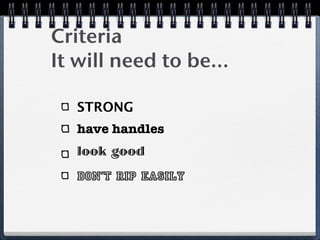 Criteria
It will need to be...

   STRONG
   have handles
   look good
   don’t rip easily
 