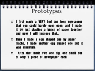 Prototypes
I	 first	 made	 a	 VERY	 bad	 one	 from	 newspaper	 
that	 you	 could	 barely	 even	 open,	 and	 I	 made	 
it	 by	 just	 stapling	 a	 bunch	 of	 paper	 together	 
and	 now	 I	 will	 improve	 that...
Then	 I	 made	 a	 egg	 shaped	 one	 by	 paper	 
mache.	 I	 made	 another	 egg	 shaped	 one	 but	 it	 
was	 miniature.	 
	 After	 that	 made	 two	 one	 big,	 one	 small	 out	 
of	 only	 1	 piece	 of	 newspaper	 each.
 