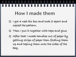 How I made them
I got a weet bix box and took it apart and
copied the pattern.
Then I put it together with tape and glue
After that I made handles out of paper by
getting strips of paper then folding them
up and taping them onto the sides of the
bag.
 