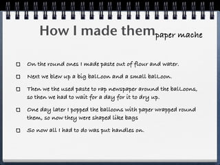 How I made thempaper mache

On the round ones I made paste out of flour and water.
Next we blew up a big balLoon and a small balLoon.
Then we the used paste to rap newspaper around the balLoons,
so then we had to wait for a day for it to dry up.
One day later I popped the balloons with paper wrapped round
them, so now they were shaped like bags
So now all I had to do was put handles on.
 