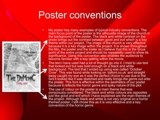 Poster conventions
•

•

•

My poster has many examples of typical industry conventions. The
main focus point of the poster is the silhouette image of the church in
the background of the poster. The black and white contrast on the
photo brings out the contrast between good and evil which is a key
theme within our project. The image of the church is very effective
because it is a key image within the project. It is shown throughout
the film, the poster and the trailer as I believe that this is the focus
point of the entire project and should be repeatedly used to show its
significance. Using this convention also enables the audience to
become familiar with a key setting within the movie.
The text I have used had a lot of thought go into it. I tried to use text
that looked evil but was bold enough on a black and white
background. The text that I ended up using was called ‘October
Crow’. This was found while looking on ‘dafont.co.uk’ and straight
away caught my eye as it was the perfect choice to use due to the
fact it looked like it was sketched and really brings the genre out onto
the poster. This font is effective within the aesthetics of our poster
because it reflects the horror genre and spiky nature of the plot.
The use of colour on the poster is a main theme that was
consciously considered. The black and white colours are opposites
just like good and evil which I have explained are the main themes of
the project. Although black and white is not very original on a horror
themed poster, I still chose this as it is very effective and a key
convention of the horror genre.

 
