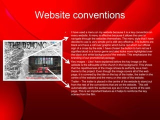 Website conventions
•

•

•

I have used a menu on my website because it is a key convention on
every website. A menu is effective because it allows the user to
navigate through the websites themselves. The menu style that I have
decided to use is very simple yet is still very effective. The buttons are
black and have a roll over graphic which turns red which our official
sign of a cross by the side. I have chosen the button to turn red as it
signifies blood in a horror genre and also looks more highlighted over
the black and white background of the website. This emphasizes the
branding of our promotional package.
Key images – Like I have explained before the key image on the
website is the silhouette of the church in the background. This shows
that the repetitiveness of the image shows its authority as a main
theme to the project. Even though the image covers all of the web
page, it is covered by the title on the top of the trailer, the trailer in the
centre of the website and the menu on the side of the website.
Trailer – The trailer is placed in the centre of the website to stand out
from the rest of the conventions that are on the website. This will
automatically catch the audiences eye as it in the centre of the web
page. This is an important feature as it helps to reinforce the key
scenes from the film.

 