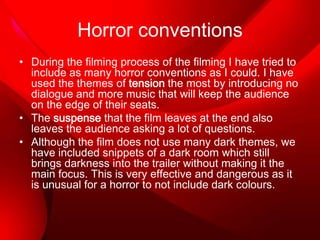 Horror conventions
• During the filming process of the filming I have tried to
include as many horror conventions as I could. I have
used the themes of tension the most by introducing no
dialogue and more music that will keep the audience
on the edge of their seats.
• The suspense that the film leaves at the end also
leaves the audience asking a lot of questions.
• Although the film does not use many dark themes, we
have included snippets of a dark room which still
brings darkness into the trailer without making it the
main focus. This is very effective and dangerous as it
is unusual for a horror to not include dark colours.

 
