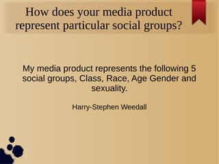 How does your media product
represent particular social groups?
My media product represents the following 5
social groups, Class, Race, Age Gender and
sexuality.
Harry-Stephen Weedall
 