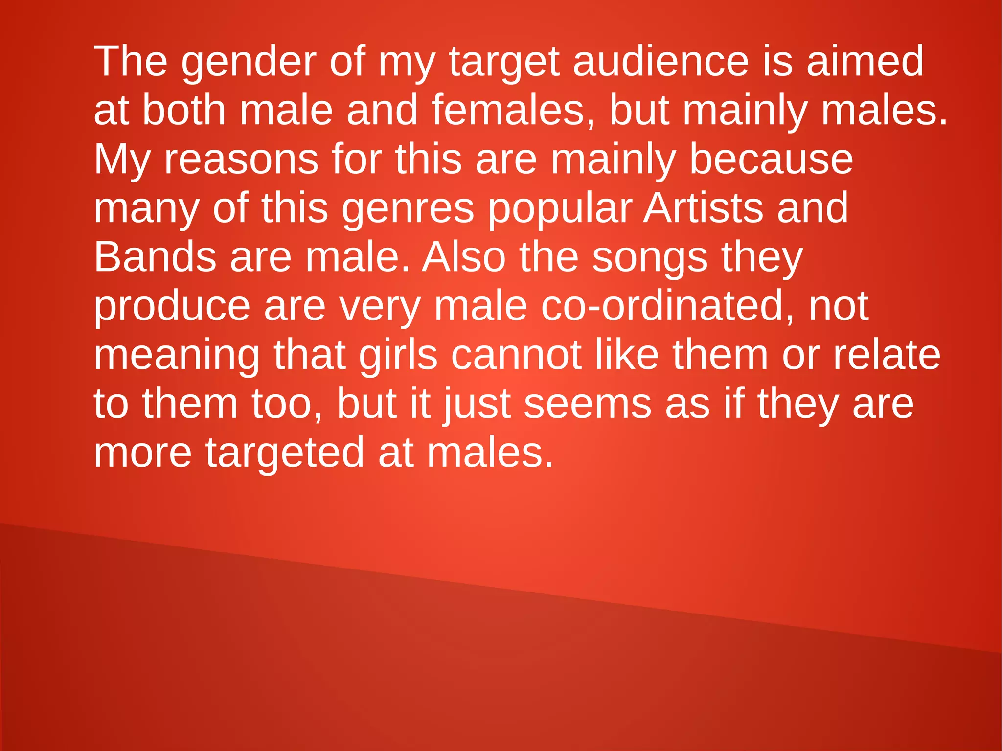 The gender of my target audience is aimed
at both male and females, but mainly males.
My reasons for this are mainly because
many of this genres popular Artists and
Bands are male. Also the songs they
produce are very male co-ordinated, not
meaning that girls cannot like them or relate
to them too, but it just seems as if they are
more targeted at males.
 