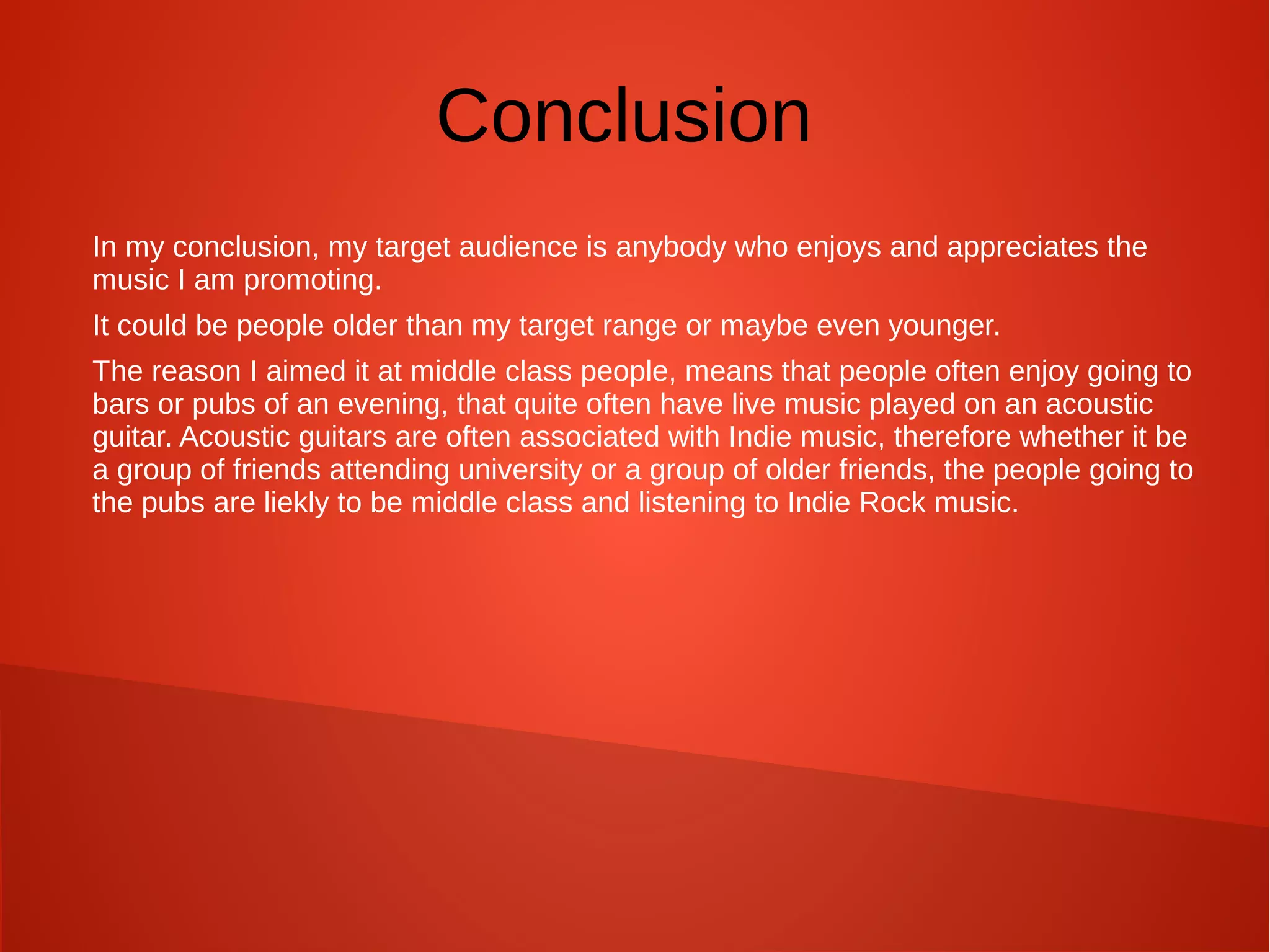 Conclusion
In my conclusion, my target audience is anybody who enjoys and appreciates the
music I am promoting.
It could be people older than my target range or maybe even younger.
The reason I aimed it at middle class people, means that people often enjoy going to
bars or pubs of an evening, that quite often have live music played on an acoustic
guitar. Acoustic guitars are often associated with Indie music, therefore whether it be
a group of friends attending university or a group of older friends, the people going to
the pubs are liekly to be middle class and listening to Indie Rock music.
 