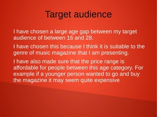 Target audience
I have chosen a large age gap between my target
audience of between 16 and 28.
I have chosen this because I think it is suitable to the
genre of music magazine that I am presenting.
I have also made sure that the price range is
affordable for people between this age category. For
example if a younger person wanted to go and buy
the magazine it may seem quite expensive
 