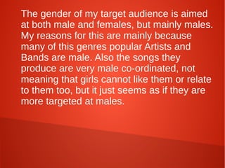 The gender of my target audience is aimed
at both male and females, but mainly males.
My reasons for this are mainly because
many of this genres popular Artists and
Bands are male. Also the songs they
produce are very male co-ordinated, not
meaning that girls cannot like them or relate
to them too, but it just seems as if they are
more targeted at males.
 