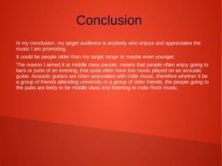 Conclusion
In my conclusion, my target audience is anybody who enjoys and appreciates the
music I am promoting.
It could be people older than my target range or maybe even younger.
The reason I aimed it at middle class people, means that people often enjoy going to
bars or pubs of an evening, that quite often have live music played on an acoustic
guitar. Acoustic guitars are often associated with Indie music, therefore whether it be
a group of friends attending university or a group of older friends, the people going to
the pubs are liekly to be middle class and listening to Indie Rock music.
 