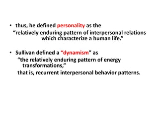 • thus, he defined personality as the
“relatively enduring pattern of interpersonal relations
which characterize a human life.”
• Sullivan defined a “dynamism” as
“the relatively enduring pattern of energy
transformations,”
that is, recurrent interpersonal behavior patterns.

 