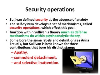 Security operations
• Sullivan defined security as the absence of anxiety
• The self-system develops a set of mechanisms, called
security operations, which effect this goal.
• function within Sullivan's theory much as defense
mechanisms do within psychoanalytic theory.
• Some bore the same labels and definitions as Anna
Freud's, but Sullivan is best known for three
contributions that bore his distinct stamp:

– Apathy,
– somnolent detachment,
– and selective inattention.

 