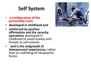 Self System
• a configuration of the
personality traits
• developed in childhood and
• reinforced by positive
affirmation and the security
operations developed in
childhood to avoid anxiety and
threats to self-esteem.
• and is the outgrowth of
interpersonal experiences, rather
than an unfolding of intrapsychic
forces

 