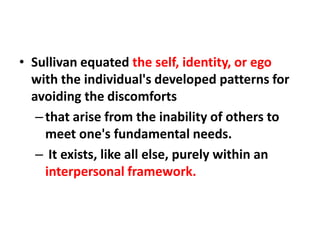 • Sullivan equated the self, identity, or ego
with the individual's developed patterns for
avoiding the discomforts
– that arise from the inability of others to
meet one's fundamental needs.
– It exists, like all else, purely within an
interpersonal framework.

 