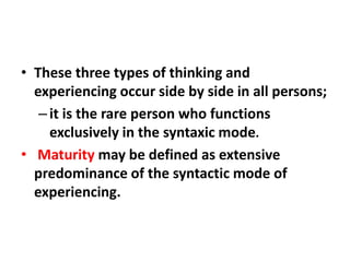 • These three types of thinking and
experiencing occur side by side in all persons;
– it is the rare person who functions
exclusively in the syntaxic mode.
• Maturity may be defined as extensive
predominance of the syntactic mode of
experiencing.

 