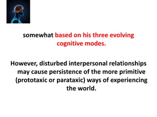 somewhat based on his three evolving
cognitive modes.
However, disturbed interpersonal relationships
may cause persistence of the more primitive
(prototaxic or parataxic) ways of experiencing
the world.

 