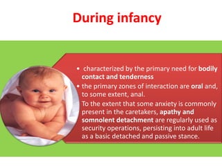 During infancy

• characterized by the primary need for bodily
contact and tenderness
• the primary zones of interaction are oral and,
to some extent, anal.
• To the extent that some anxiety is commonly
present in the caretakers, apathy and
somnolent detachment are regularly used as
security operations, persisting into adult life
as a basic detached and passive stance.

 