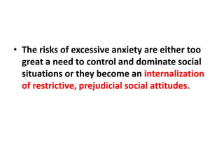• The risks of excessive anxiety are either too
great a need to control and dominate social
situations or they become an internalization
of restrictive, prejudicial social attitudes.

 