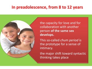 In preadolescence, from 8 to 12 years

the capacity for love and for
collaboration with another
person of the same sex
develops.
This so-called chum period is
the prototype for a sense of
intimacy.
the major shift toward syntactic
thinking takes place

 